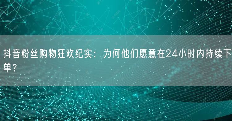 抖音粉丝购物狂欢纪实：为何他们愿意在24小时内持续下单？