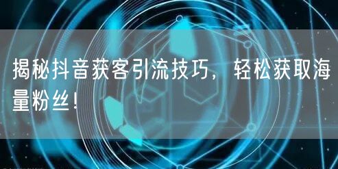 揭秘抖音获客引流技巧，轻松获取海量粉丝！