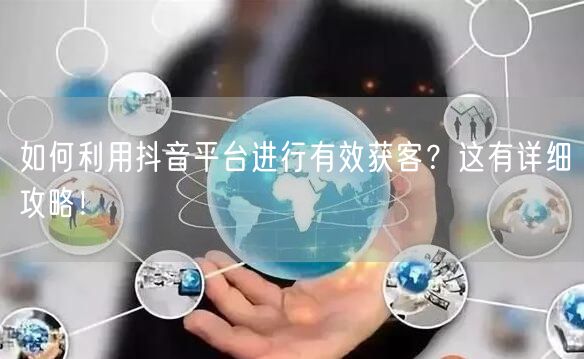 如何利用抖音平台进行有效获客？这有详细攻略！