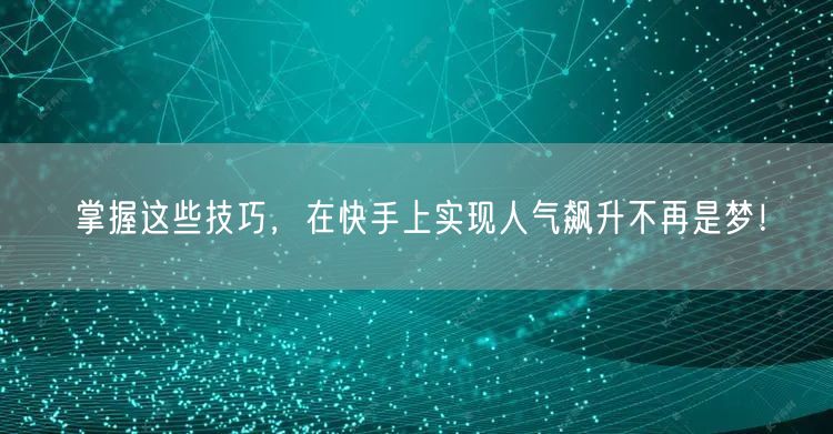 掌握这些技巧，在快手上实现人气飙升不再是梦！
