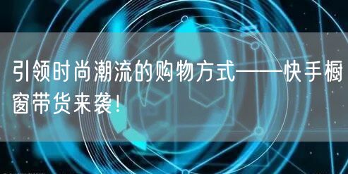 引领时尚潮流的购物方式——快手橱窗带货来袭！