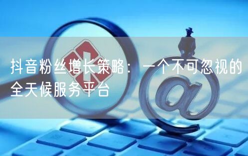 抖音粉丝增长策略：一个不可忽视的全天候服务平台