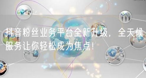 抖音粉丝业务平台全新升级，全天候服务让你轻松成为焦点！
